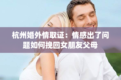 杭州婚外情取证：情感出了问题如何挽回女朋友父母