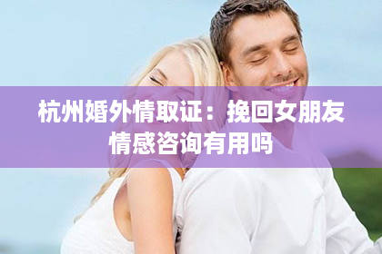杭州婚外情取证：挽回女朋友情感咨询有用吗